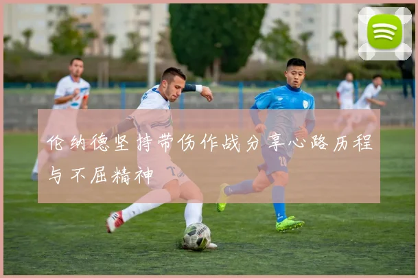 伦纳德坚持带伤作战分享心路历程与不屈精神