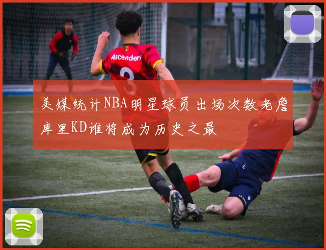 美媒统计NBA明星球员出场次数老詹库里KD谁将成为历史之最