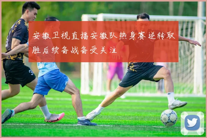 安徽卫视直播安徽队热身赛逆转取胜后续备战备受关注