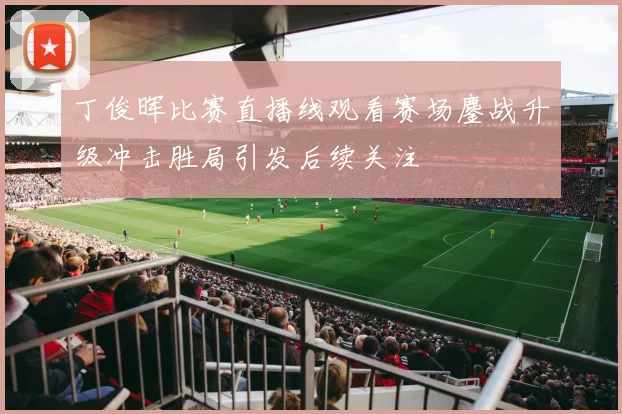 丁俊晖比赛直播线观看赛场鏖战升级冲击胜局引发后续关注