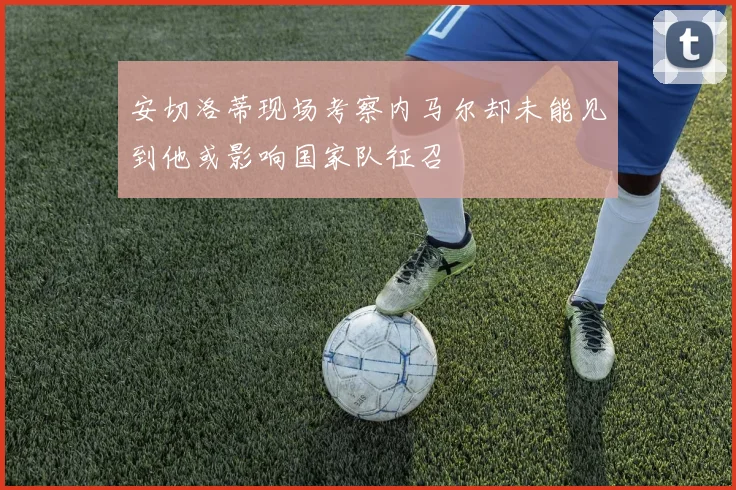 安切洛蒂现场考察内马尔却未能见到他或影响国家队征召