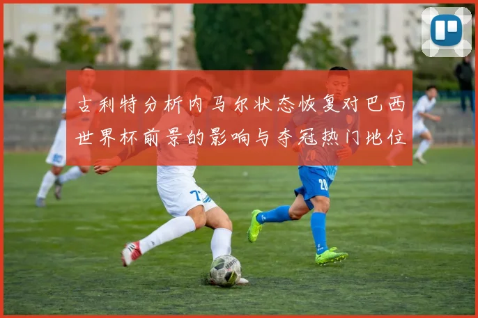 古利特分析内马尔状态恢复对巴西世界杯前景的影响与夺冠热门地位探讨