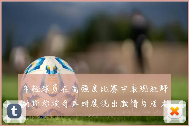 年轻球员在高强度比赛中表现狂野纳斯称埃奇库姆展现出激情与活力