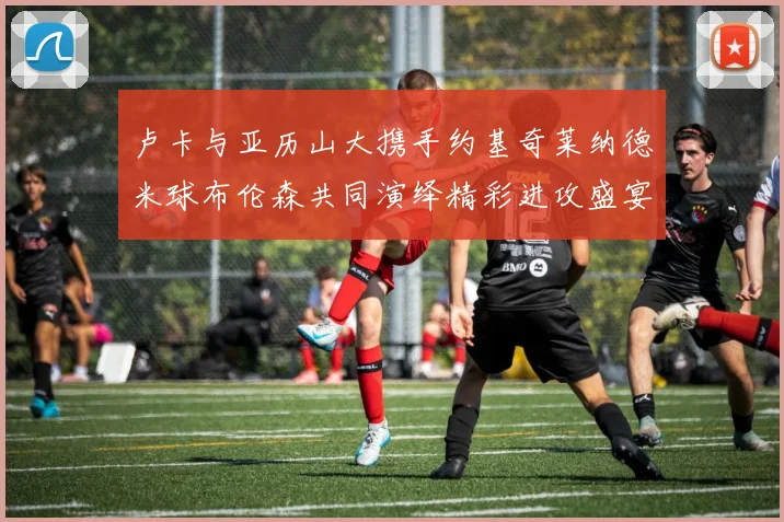 卢卡与亚历山大携手约基奇莱纳德米球布伦森共同演绎精彩进攻盛宴