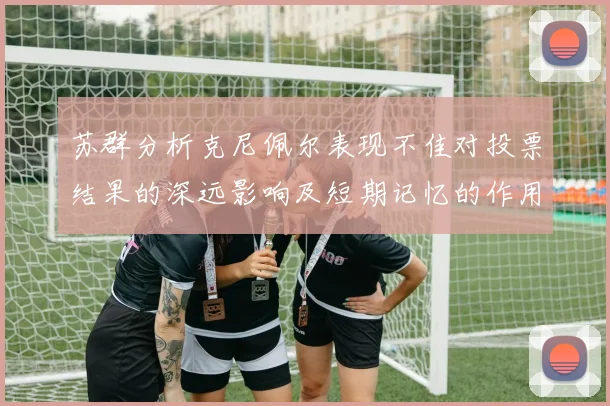 苏群分析克尼佩尔表现不佳对投票结果的深远影响及短期记忆的作用