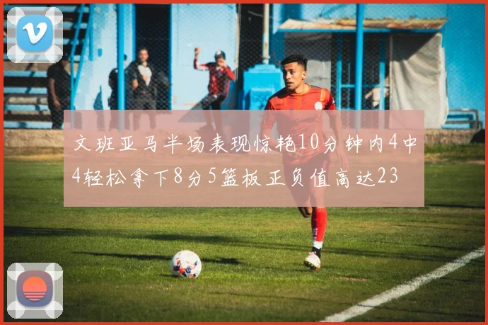 文班亚马半场表现惊艳10分钟内4中4轻松拿下8分5篮板正负值高达23