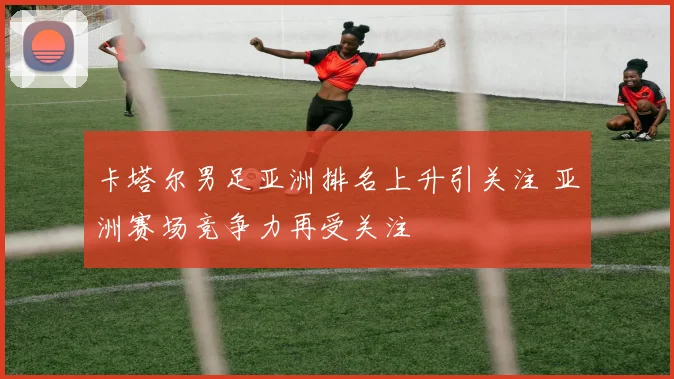 卡塔尔男足亚洲排名上升引关注 亚洲赛场竞争力再受关注