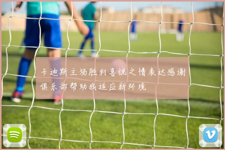 卡迪斯主场胜利喜悦之情表达感谢俱乐部帮助我适应新环境