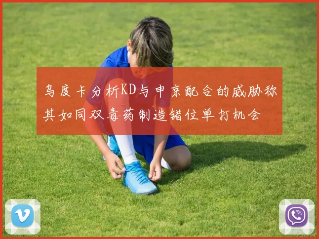 乌度卡分析KD与申京配合的威胁称其如同双毒药制造错位单打机会