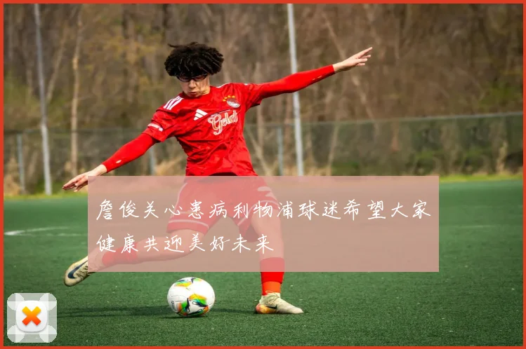 詹俊关心患病利物浦球迷希望大家健康共迎美好未来