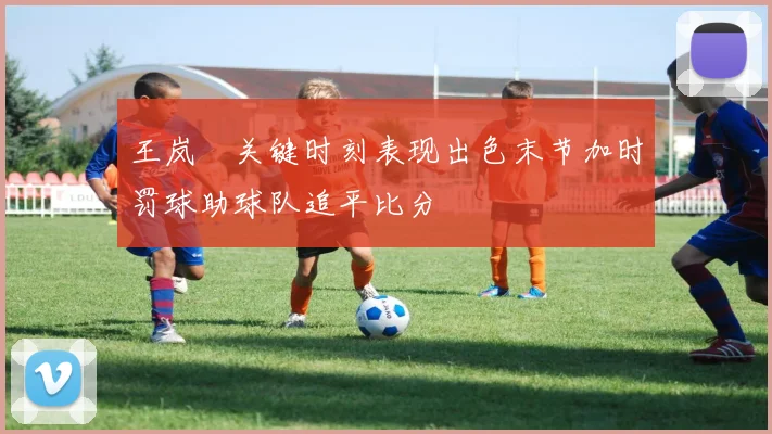 王岚嵚关键时刻表现出色末节加时罚球助球队追平比分
