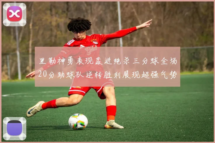 里勒神勇表现轰进绝杀三分球全场20分助球队逆转胜利展现超强气势