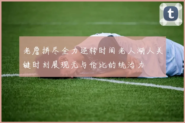老詹拼尽全力逆转时间老人湖人关键时刻展现无与伦比的统治力