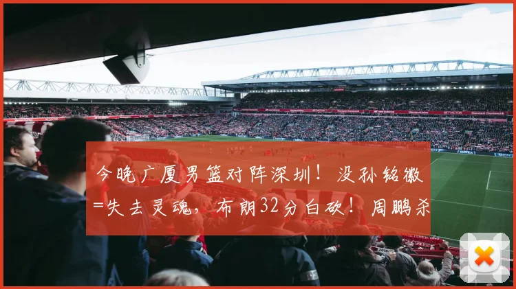 今晚广厦男篮对阵深圳！没孙铭徽=失去灵魂，布朗32分白砍！周鹏杀红眼，广厦悬了