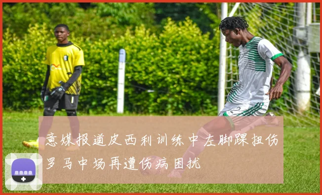 意媒报道皮西利训练中左脚踝扭伤罗马中场再遭伤病困扰