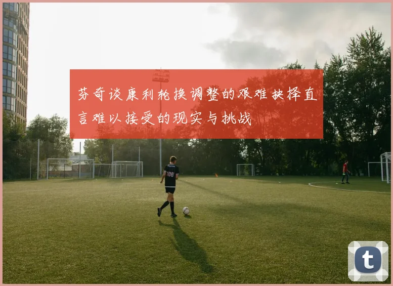 芬奇谈康利轮换调整的艰难抉择直言难以接受的现实与挑战