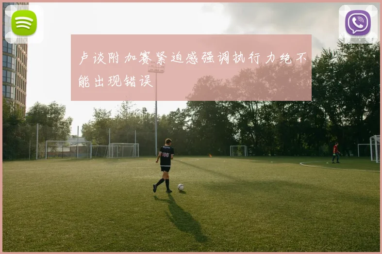 卢谈附加赛紧迫感强调执行力绝不能出现错误