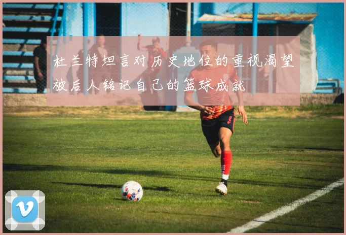 杜兰特坦言对历史地位的重视渴望被后人铭记自己的篮球成就