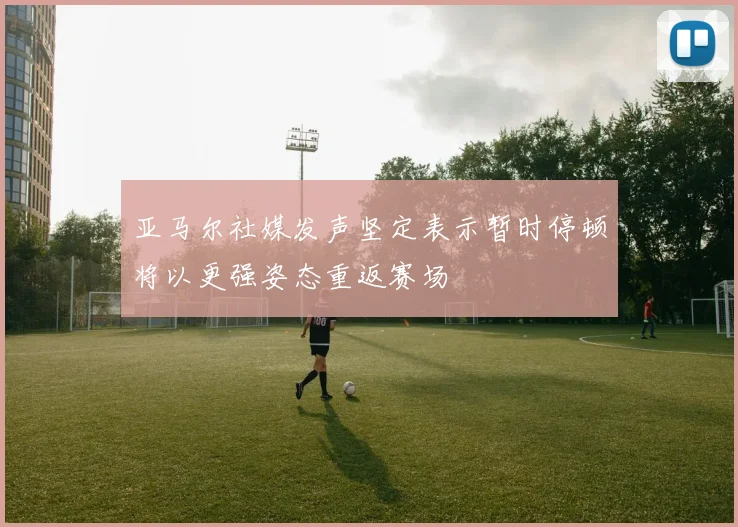 亚马尔社媒发声坚定表示暂时停顿将以更强姿态重返赛场