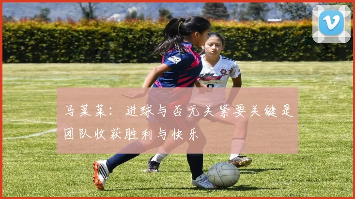 马莱莱：进球与否无关紧要关键是团队收获胜利与快乐