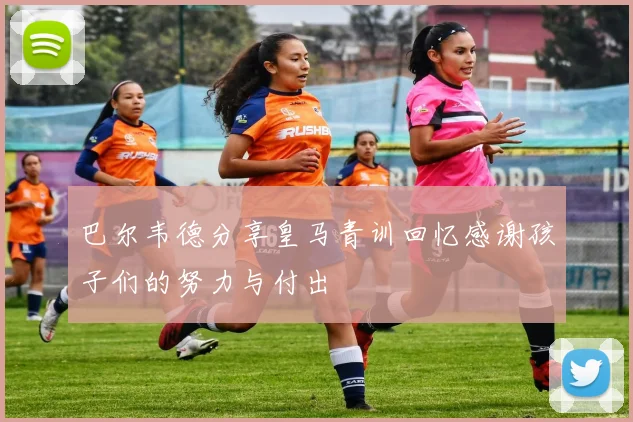 巴尔韦德分享皇马青训回忆感谢孩子们的努力与付出